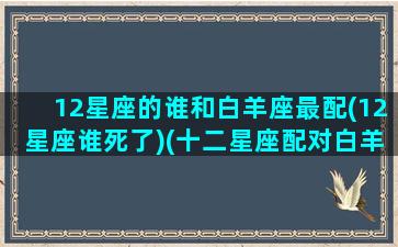 12星座的谁和白羊座最配(12星座谁死了)(十二星座配对白羊)