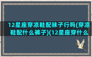 12星座穿凉鞋配袜子行吗(穿凉鞋配什么裤子)(12星座穿什么高跟鞋)