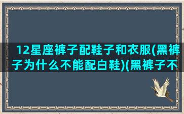 12星座裤子配鞋子和衣服(黑裤子为什么不能配白鞋)(黑裤子不能穿白鞋吗)