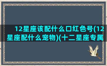 12星座该配什么口红色号(12星座配什么宠物)(十二星座专属口红牌子)