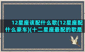 12星座该配什么歌(12星座配什么豪车)(十二星座最配的歌是什么)