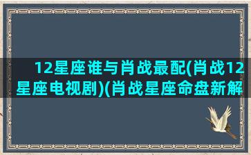 12星座谁与肖战最配(肖战12星座电视剧)(肖战星座命盘新解析)