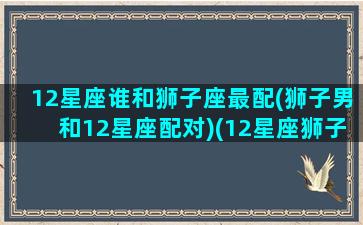 12星座谁和狮子座最配(狮子男和12星座配对)(12星座狮子座和哪个星座最配)