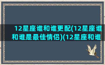 12星座谁和谁更配(12星座谁和谁是最佳情侣)(12星座和谁最配当情侣)