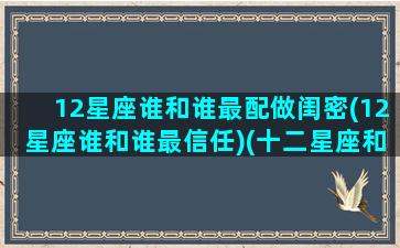 12星座谁和谁最配做闺密(12星座谁和谁最信任)(十二星座和谁最配当闺蜜)