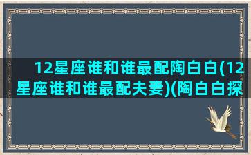 12星座谁和谁最配陶白白(12星座谁和谁最配夫妻)(陶白白探索十二星座的小奥秘)