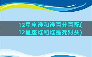 12星座谁和谁百分百配(12星座谁和谁是死对头)