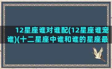 12星座谁对谁配(12星座谁宠谁)(十二星座中谁和谁的星座最般配)