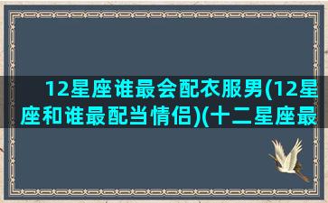 12星座谁最会配衣服男(12星座和谁最配当情侣)(十二星座最配的男明星)