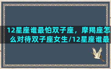 12星座谁最怕双子座，摩羯座怎么对待双子座女生/12星座谁最怕双子座，摩羯座怎么对待双子座女生-我的网站