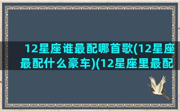 12星座谁最配哪首歌(12星座最配什么豪车)(12星座里最配的星座)