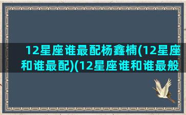 12星座谁最配杨鑫楠(12星座和谁最配)(12星座谁和谁最般配)