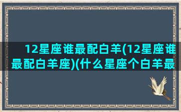 12星座谁最配白羊(12星座谁最配白羊座)(什么星座个白羊最配对)