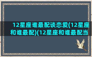 12星座谁最配谈恋爱(12星座和谁最配)(12星座和谁最配当情侣)