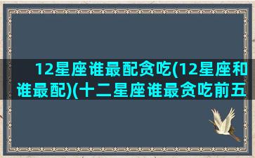 12星座谁最配贪吃(12星座和谁最配)(十二星座谁最贪吃前五名)