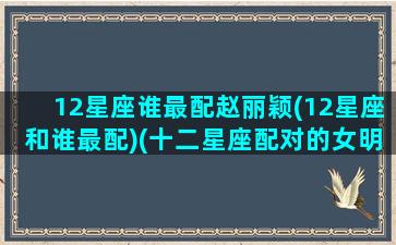 12星座谁最配赵丽颖(12星座和谁最配)(十二星座配对的女明星)