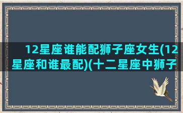 12星座谁能配狮子座女生(12星座和谁最配)(十二星座中狮子座和哪个星座最配)