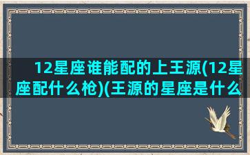 12星座谁能配的上王源(12星座配什么枪)(王源的星座是什么做)