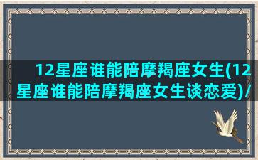 12星座谁能陪摩羯座女生(12星座谁能陪摩羯座女生谈恋爱)/12星座谁能陪摩羯座女生(12星座谁能陪摩羯座女生谈恋爱)-我的网站