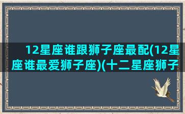 12星座谁跟狮子座最配(12星座谁最爱狮子座)(十二星座狮子和谁最配)