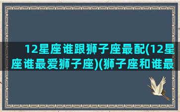 12星座谁跟狮子座最配(12星座谁最爱狮子座)(狮子座和谁最配)