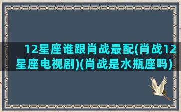 12星座谁跟肖战最配(肖战12星座电视剧)(肖战是水瓶座吗)