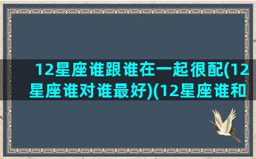 12星座谁跟谁在一起很配(12星座谁对谁最好)(12星座谁和谁最配)