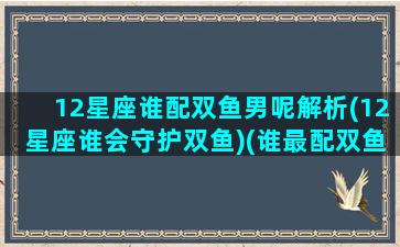 12星座谁配双鱼男呢解析(12星座谁会守护双鱼)(谁最配双鱼座)