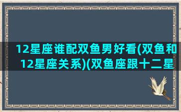 12星座谁配双鱼男好看(双鱼和12星座关系)(双鱼座跟十二星座谁最般配)