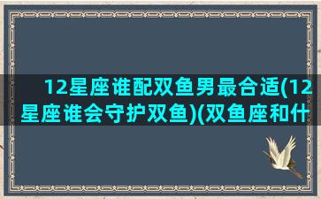 12星座谁配双鱼男最合适(12星座谁会守护双鱼)(双鱼座和什么星座男最配对)