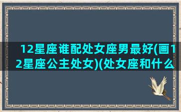 12星座谁配处女座男最好(画12星座公主处女)(处女座和什么星座男最配对)