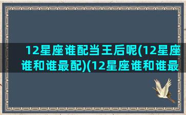 12星座谁配当王后呢(12星座谁和谁最配)(12星座谁和谁最配)