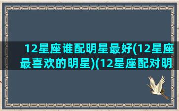 12星座谁配明星最好(12星座最喜欢的明星)(12星座配对明星女)