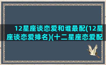 12星座谈恋爱和谁最配(12星座谈恋爱排名)(十二星座恋爱配对排名)