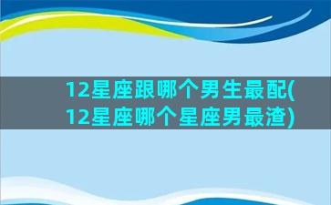 12星座跟哪个男生最配(12星座哪个星座男最渣)