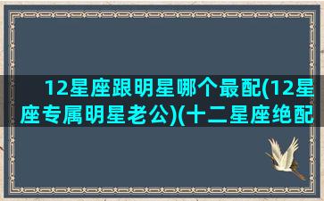 12星座跟明星哪个最配(12星座专属明星老公)(十二星座绝配明星老公)