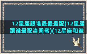 12星座跟谁最最最配(12星座跟谁最配当闺蜜)(12星座和谁最般配)