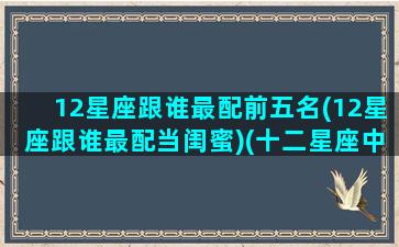 12星座跟谁最配前五名(12星座跟谁最配当闺蜜)(十二星座中谁和谁最配)