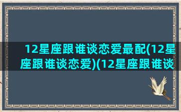 12星座跟谁谈恋爱最配(12星座跟谁谈恋爱)(12星座跟谁谈恋爱最累)