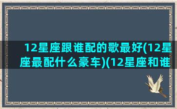 12星座跟谁配的歌最好(12星座最配什么豪车)(12星座和谁最般配)