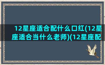 12星座适合配什么口红(12星座适合当什么老师)(12星座配什么颜色)