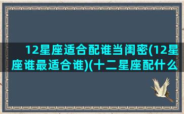 12星座适合配谁当闺密(12星座谁最适合谁)(十二星座配什么闺蜜)