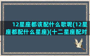 12星座都该配什么歌呢(12星座都配什么星座)(十二星座配对的歌曲)