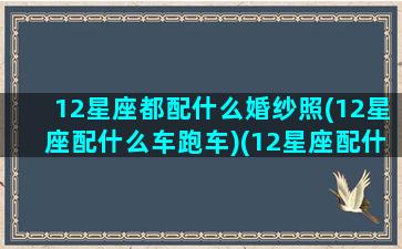 12星座都配什么婚纱照(12星座配什么车跑车)(12星座配什么豪车)