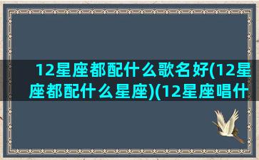 12星座都配什么歌名好(12星座都配什么星座)(12星座唱什么歌最好听)