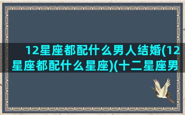 12星座都配什么男人结婚(12星座都配什么星座)(十二星座男最配什么星座女)