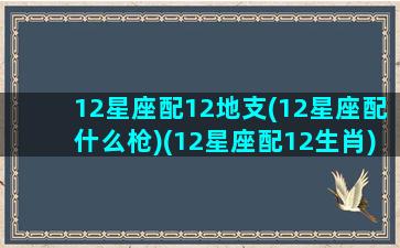 12星座配12地支(12星座配什么枪)(12星座配12生肖)