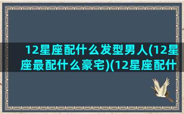 12星座配什么发型男人(12星座最配什么豪宅)(12星座配什么明星男友合适)