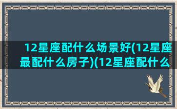 12星座配什么场景好(12星座最配什么房子)(12星座配什么动物)