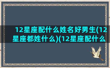 12星座配什么姓名好男生(12星座都姓什么)(12星座配什么明星男友合适)